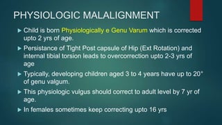 PHYSIOLOGIC MALALIGNMENT
 Child is born Physiologically e Genu Varum which is corrected
upto 2 yrs of age.
 Persistance of Tight Post capsule of Hip (Ext Rotation) and
internal tibial torsion leads to overcorrection upto 2-3 yrs of
age
 Typically, developing children aged 3 to 4 years have up to 20°
of genu valgum.
 This physiologic vulgus should correct to adult level by 7 yr of
age.
 In females sometimes keep correcting upto 16 yrs
 