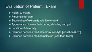 Evaluation of Patient : Exam
 Height & weight
 Percentile for age
 Shortening of extremity relative to trunk
 Appearance of lower limb during standing and gait
 Location of deformity
 Distance between medial femoral condyle [less than 6 cm]
 Distance between medial maleolus [less than 8 cm]
 