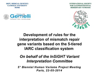Development of rules for the
interpretation of mismatch repair
gene variants based on the 5-tiered
IARC classification system
On behalf of the InSiGHT Variant
Interpretation Committee
5° Biennial Human Variome Project Meeting
Paris, 22-05-2014
INTERNATIONAL SOCIETYINTERNATIONAL SOCIETY
FOR GASTROINTESTINALFOR GASTROINTESTINAL
HEREDITARY TUMOURSHEREDITARY TUMOURS
DEPT. MEDICAL GENETICSDEPT. MEDICAL GENETICS
CATHOLIC UNIVERSITYCATHOLIC UNIVERSITY
ROMEROME
 