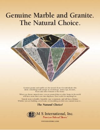 Genuine granite and marble are the natural choice for individuals who
desire something really unique in countertops, vanity tops, showers,
floors and other elements of the home.
When you choose natural stone, you are assured that no other home in the world
will have stone that is an exact duplicate. Don’t settle for anything less.
Natural stone is durable, beautiful, easy to maintain, and will last a lifetime.
Whether you are building a new home or remodeling an older one, natural stone is…
The Natural Choice!
Genuine Marble and Granite.
The Natural Choice.
M S International, Inc.
Premium Natural StonesTM
www.msistone.com
 