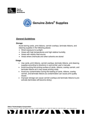 Genuine Zebra®
Supplies
General Guidelines
Storage
Avoid storing cards, print ribbons, varnish overlays, laminate ribbons, and
cleaning supplies in the following places:
• Direct exposure to sunlight
• Areas with high temperatures and high relative humidity
• Areas with nearby heat source
• Areas where chemicals and other solvents are stored
Usage
• Use cards, print ribbons, varnish overlays, laminate ribbons, and cleaning
supplies according to directions in card printer user’s manuals.
• Avoid touching the printing surface of cards, ribbons, overlay varnish, and
laminate ribbons as it may cause printing voids.
• Avoid any contamination during the loading of cards, ribbons, overlay
varnish, and laminate ribbons as contamination can cause print quality
issues.
• Improper storage can cause varnish overlays and laminate ribbons to pre-
activate (laminates will become sticky).
 