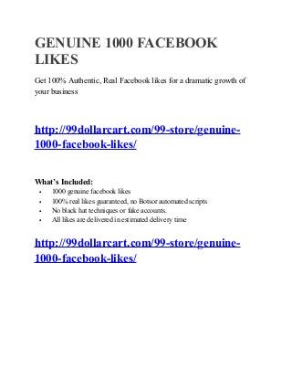 GENUINE 1000 FACEBOOK
LIKES
Get 100% Authentic, Real Facebook likes for a dramatic growth of
your business
http://99dollarcart.com/99-store/genuine-
1000-facebook-likes/
What’s Included:
• 1000 genuine facebook likes
• 100% real likes guaranteed, no Botsor automated scripts
• No black hat techniques or fake accounts.
• All likes are delivered in estimated delivery time
http://99dollarcart.com/99-store/genuine-
1000-facebook-likes/
 