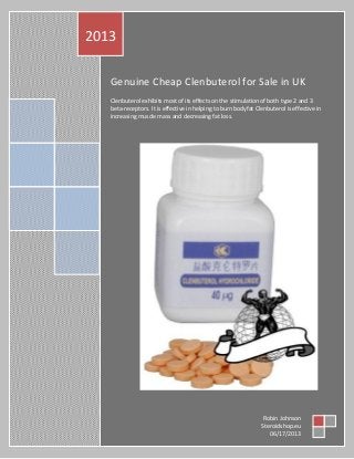Genuine Cheap Clenbuterol for Sale in UK
Clenbuterol exhibits most of its effects on the stimulation of both type 2 and 3
beta-receptors. It is effective in helping to burn bodyfat Clenbuterol is effective in
increasing muscle mass and decreasing fat loss.
2013
Robin Johnson
Steroidshop.eu
06/17/2013
 