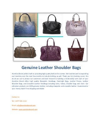 Genuine Leather Shoulder Bags
Aventino Brand prides itself on providing high quality fashion for women. We look forward to expanding
our inventory over the next few months to include clothing as well. Thank you for checking us out. We
do all we can to please our customers and look forward to building a relationship with each of you!
Aventino Brand offers high quality Sheepskin Handbags, Overnight Bags, Leather Purses, Leather
Shoulder Bags, and Crocodile Leather Handbags including totes, hobos, shoulder bags and more. Our
collection products are 100% genuine leather, including sheepskin and crocodile leather. Guaranteed or
your money-back!! Free shipping worldwide.
Contac Us:
Tel: 1-877-925-1112
Email: info@aventinobrand.com
Website: www.aventinobrand.com
 