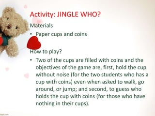 Activity: JINGLE WHO?
Materials
• Paper cups and coins
How to play?
• Two of the cups are filled with coins and the
objectives of the game are, first, hold the cup
without noise (for the two students who has a
cup with coins) even when asked to walk, go
around, or jump; and second, to guess who
holds the cup with coins (for those who have
nothing in their cups).
 
