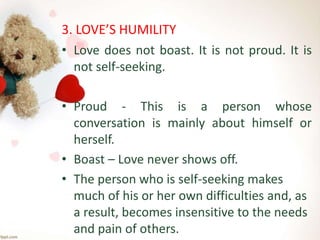 3. LOVE’S HUMILITY
• Love does not boast. It is not proud. It is
not self-seeking.
• Proud - This is a person whose
conversation is mainly about himself or
herself.
• Boast – Love never shows off.
• The person who is self-seeking makes
much of his or her own difficulties and, as
a result, becomes insensitive to the needs
and pain of others.
 