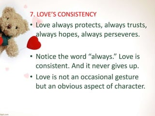 7. LOVE’S CONSISTENCY
• Love always protects, always trusts,
always hopes, always perseveres.
• Notice the word “always.” Love is
consistent. And it never gives up.
• Love is not an occasional gesture
but an obvious aspect of character.
 