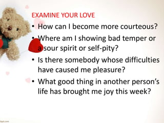 EXAMINE YOUR LOVE
• How can I become more courteous?
• Where am I showing bad temper or
a sour spirit or self-pity?
• Is there somebody whose difficulties
have caused me pleasure?
• What good thing in another person’s
life has brought me joy this week?
 