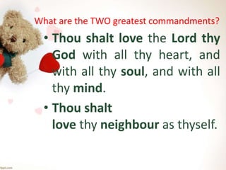 What are the TWO greatest commandments?
• Thou shalt love the Lord thy
God with all thy heart, and
with all thy soul, and with all
thy mind.
• Thou shalt
love thy neighbour as thyself.
 