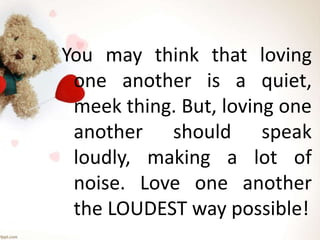 You may think that loving
one another is a quiet,
meek thing. But, loving one
another should speak
loudly, making a lot of
noise. Love one another
the LOUDEST way possible!
 
