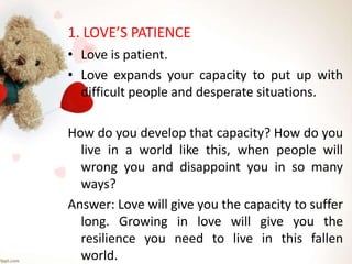 1. LOVE’S PATIENCE
• Love is patient.
• Love expands your capacity to put up with
difficult people and desperate situations.
How do you develop that capacity? How do you
live in a world like this, when people will
wrong you and disappoint you in so many
ways?
Answer: Love will give you the capacity to suffer
long. Growing in love will give you the
resilience you need to live in this fallen
world.
 