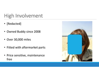 High Involvement
• [Redacted]
• Owned Buddy since 2008
• Over 30,000 miles
• Fitted with aftermarket parts
• Price sensitive, maintenance
free
 