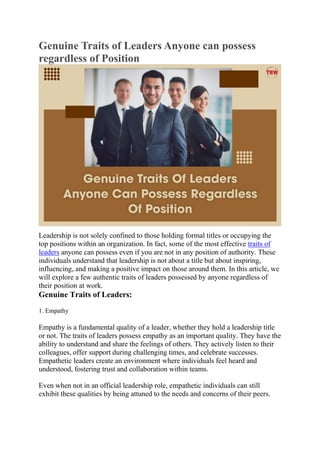 Genuine Traits of Leaders Anyone can possess
regardless of Position
Leadership is not solely confined to those holding formal titles or occupying the
top positions within an organization. In fact, some of the most effective traits of
leaders anyone can possess even if you are not in any position of authority. These
individuals understand that leadership is not about a title but about inspiring,
influencing, and making a positive impact on those around them. In this article, we
will explore a few authentic traits of leaders possessed by anyone regardless of
their position at work.
Genuine Traits of Leaders:
1. Empathy
Empathy is a fundamental quality of a leader, whether they hold a leadership title
or not. The traits of leaders possess empathy as an important quality. They have the
ability to understand and share the feelings of others. They actively listen to their
colleagues, offer support during challenging times, and celebrate successes.
Empathetic leaders create an environment where individuals feel heard and
understood, fostering trust and collaboration within teams.
Even when not in an official leadership role, empathetic individuals can still
exhibit these qualities by being attuned to the needs and concerns of their peers.
 