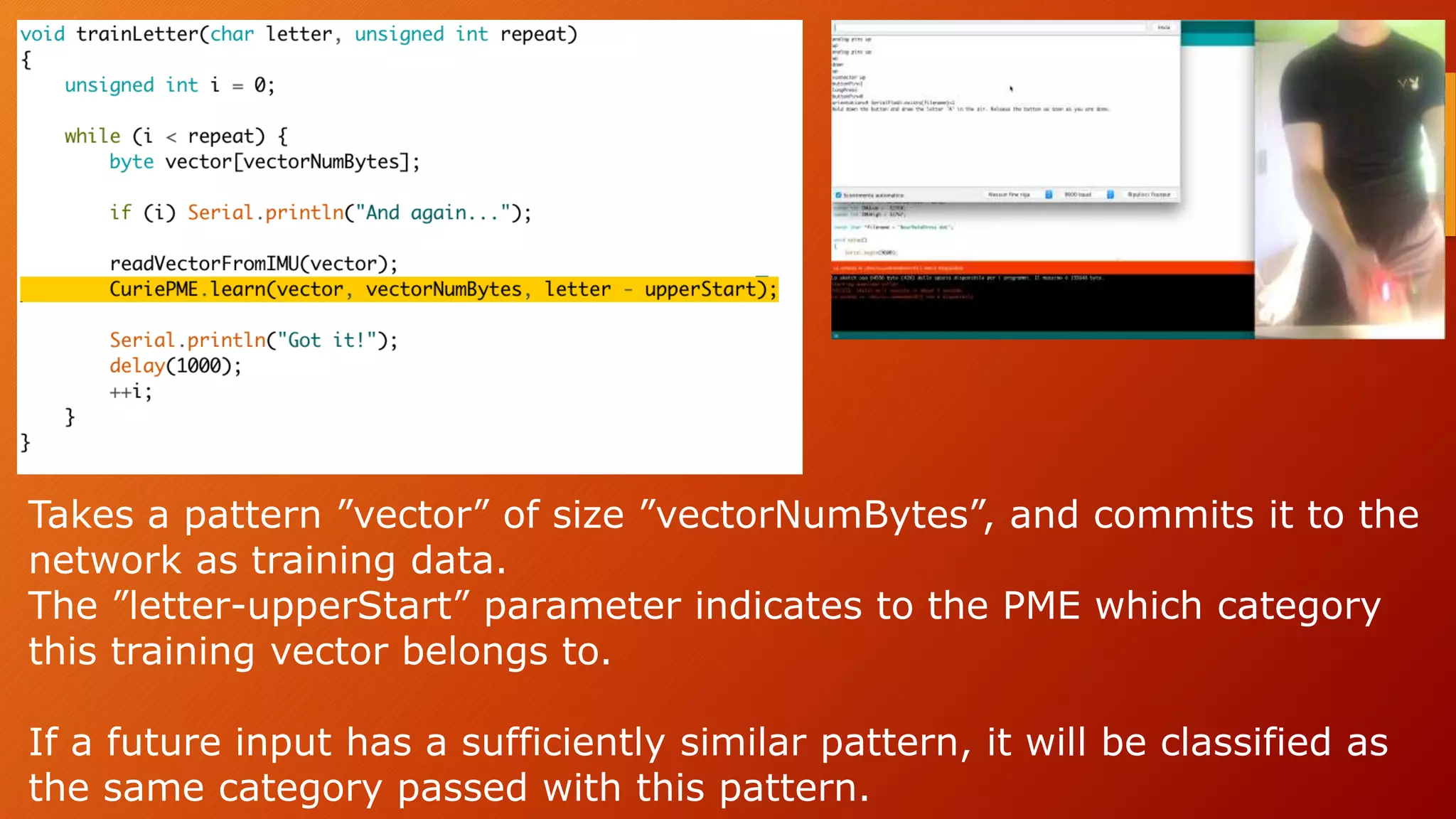 Takes a pattern ”vector” of size ”vectorNumBytes”, and commits it to the
network as training data.
The ”letter-upperStart” parameter indicates to the PME which category
this training vector belongs to.
If a future input has a sufficiently similar pattern, it will be classified as
the same category passed with this pattern.