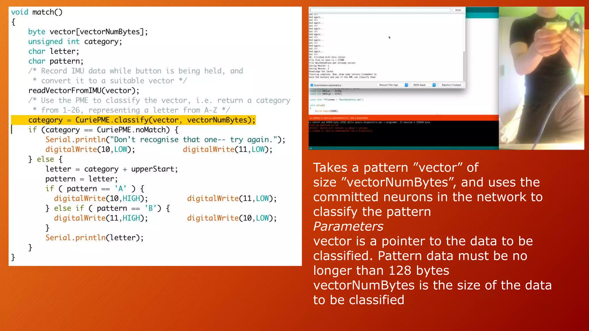 Takes a pattern ”vector” of
size ”vectorNumBytes”, and uses the
committed neurons in the network to
classify the pattern
Parameters
vector is a pointer to the data to be
classified. Pattern data must be no
longer than 128 bytes
vectorNumBytes is the size of the data
to be classified