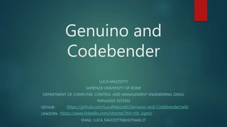 Genuino and
Codebender
LUCA MAZZOTTI
SAPIENZA UNIVERSITY OF ROME
DEPARTMENT OF COMPUTER, CONTROL AND MANAGEMENT ENGINEERING (DIAG)
PERVASIVE SYSTEM
GITHUB:
LINKEDIN:
EMAIL: LUCA_MAZZOTTI@HOTMAIL.IT
https://github.com/LucaMazzotti/Genuino-and-Codebender/wiki
https://www.linkedin.com/nhome/?trk=hb_signin
 