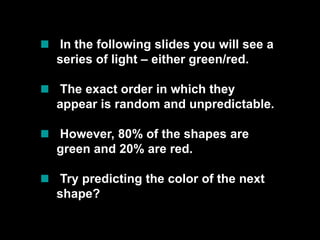  In the following slides you will see a series of light – either green/red. The exact order in which they appear is random and unpredictable.  However, 80% of the shapes are green and 20% are red.  Try predicting the color of the next shape? 