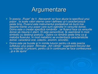 Argumentare
 În poezia ,,Fluier” de V. Alecsandri se face aluzie la specificul unui
  popor , la acele valori eterne care-l definesc şi-l caracterizează
  peste timp. Fluierul este instrumentul predestinat să ducă mai
  departe trăirile unui popor care sunt oglindite în versurile doinei.
  Doina este o creaţie specifică românilor , iar fluierul face ca versurile
  doinei să răsune-n etern. El este personificat. Şi asemănat în mod
  simbolic cu destinul poetului . Opera va rămâne peste timp ca şi
  melodia fluierului. În mod metaforic se evidenţiază caracteristicile
  doinei: caracterul oral, colectiv, anonim, sincretic.
 Doina este pe buzele şi în inimile tuturor pentru că este poezia
  sufletului unui popor. Afirmaţia ,,Am cântat “ sugerează trecutul dar
  cu implicaţii în prezent, pentru că în continuare se face confesiunea:
  ,,şi e de ajuns”
 