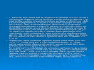    5. Identificarea a doua sau mai multe din caracteristicile enumerate mai sus la textul dis- cutat si
    argumentarea lor prin exemple con-crete: identificarea si numirea sentimentelor exprimate in mod
    direct; identificarea eului liric prin pezenta marcilor lexico-gramaticale specifice (prezenta verbelor
    si a pronumelor la persoana I si a II-a singular si plural; adresarea directa prin imperative, voca-
    tive sau interjectii catre o persoana re-ala/imaginara, prezenta/absenta; prin ipostaza de
    persoana care contempla si descrie un tablou din natura,fata de ca-re isi exprima sentimentele
    etc.;identificarea modului de expunere folosit;identificarea structurii textului si a elementelor de
    versificatie(masura versului, rima, ritm) si a rolului lor in exprimarea mesajului poetic (idei, gan-
    duri, atitudini, stari sufletesti); identificarea si comentarea semnifica-tiei unor figuri de stil
    relevante pentru mesajul exprimat si pentru crearea ace-lei atmosfere subiective caracteristice
    operi lirice. III.6.Formularea unei idei cu sens de concluzie prin care se arata ca opera analizata,
    prin carac-teristicile care au fost identificate si argumentate, este o opera lirica.FORMULE DE
    UTILIZAT:
   In opera (poezia, creatia, opera literara, ca-podopera, scrierea, poemul, pastelul, doina, imnul,
    oda etc.) „X” , poetul (scriitorul, au-torul, artistul, creatorul,autorul anonim, etc.) descrie,
    exprima, prezinta, creeaza, infatiseaza, ilustreaza etc.) ... urmeaza enuntarea ideii de baza a
    continutului (tema, aspectul general de viata la care se refera.
   Prin (cu ajutorul, prin intermediul etc.) epi- tetul (comparatia, personificarea, hiperbo-la, repetitia,
    enumeratia etc.) „Z”(se citeaza secventa de text care contine figura de stil identificata/selectata
    pentru interpretare) , poetul (scriitorul, autorul acestei opere, creatorul, artistul etc.) exprima
    (sugereaza potenteaza, subliniaza, creeaza impresia, accentueaza, amplifica, creeaza o
    imagine, comunica, transmite, scoate in relief, aduce in prim-plan, pune in lumina, evidentiaza,
    etc.) ... urmeaza ideea, sentimentul, starea sufleteasca, imaginea, senzatia, aspectul etc.
 