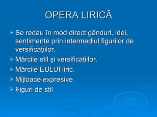 OPERA LIRICĂ
 Se redau în mod direct gânduri, idei,
  sentimente prin intermediul figurilor de
  versificaţiilor.
 Mărcile stil şi versificaţiilor.
 Mărcile EULUI liric.
 Mijloace expresive.
 Figuri de stil
 