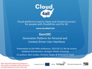 Cloud platforms Lead to Open and Universal access 
for people with Disabilities and for All
www.cloud4all.info
GenURC
Generation Platform for Personal and 
Context‐Driven User Interfaces
Presentation at the W4A conference, 2013‐05‐13, Rio de Janeiro
Gottfried Zimmermann, Stuttgart Media University
Co‐authors: Bern Jordan, Parikshit Thakur & Yuvarajsinh Gohil
Note: Textual descriptions for the figures in 
these slides are available as PDF comments at 
the beginning (top left corner) of the slide.
 