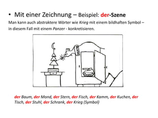 • Mit einer Zeichnung – Beispiel: der-Szene
Man kann auch abstraktere Wörter wie Krieg mit einem bildhaften Symbol –
in diesem Fall mit einem Panzer - konkretisieren.
der Baum, der Mond, der Stern, der Fisch, der Kamm, der Kuchen, der
Tisch, der Stuhl, der Schrank, der Krieg (Symbol)
 