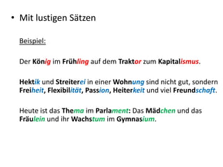 • Mit lustigen Sätzen
Beispiel:
Der König im Frühling auf dem Traktor zum Kapitalismus.
Hektik und Streiterei in einer Wohnung sind nicht gut, sondern
Freiheit, Flexibilität, Passion, Heiterkeit und viel Freundschaft.
Heute ist das Thema im Parlament: Das Mädchen und das
Fräulein und ihr Wachstum im Gymnasium.
 