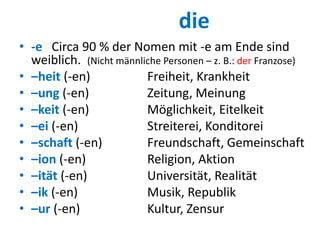 die
• -e Circa 90 % der Nomen mit -e am Ende sind
weiblich. (Nicht männliche Personen – z. B.: der Franzose)
• –heit (-en) Freiheit, Krankheit
• –ung (-en) Zeitung, Meinung
• –keit (-en) Möglichkeit, Eitelkeit
• –ei (-en) Streiterei, Konditorei
• –schaft (-en) Freundschaft, Gemeinschaft
• –ion (-en) Religion, Aktion
• –ität (-en) Universität, Realität
• –ik (-en) Musik, Republik
• –ur (-en) Kultur, Zensur
 