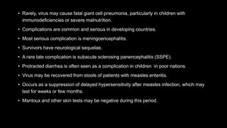 • Rarely, virus may cause fatal giant cell pneumonia, particularly in children with
immunodeficiencies or severe malnutrition.
• Complications are common and serious in developing countries.
• Most serious complication is meningoencephalitis.
• Survivors have neurological sequelae.
• A rare late complication is subacute sclerosing panencephalitis (SSPE).
• Protracted diarrhea is often seen as a complication in children in poor nations.
• Virus may be recovered from stools of patients with measles enteritis.
• Occurs as a suppression of delayed hypersensitivity after measles infection, which may
last for weeks or few months.
• Mantoux and other skin tests may be negative during this period.
 