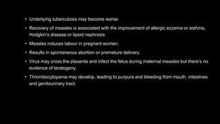 • Underlying tuberculosis may become worse.
• Recovery of measles is associated with the improvement of allergic eczema or asthma,
Hodgkin’s disease or lipoid nephrosis
• Measles induces labour in pregnant women.
• Results in spontaneous abortion or premature delivery.
• Virus may cross the placenta and infect the fetus during maternal measles but there’s no
evidence of teratogeny.
• Thrombocytopenia may develop, leading to purpura and bleeding from mouth, intestines
and genitourinary tract.
 