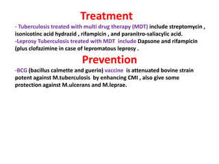 Treatment
- Tuberculosis treated with multi drug therapy (MDT) include streptomycin ,
isonicotinc acid hydrazid , rifampicin , and paranitro-saliacylic acid.
-Leprosy Tuberculosis treated with MDT include Dapsone and rifampicin
(plus clofazimine in case of lepromatous leprosy .
Prevention
-BCG (bacillus calmette and guerin) vaccine is attenuated bovine strain
potent against M.tuberculosis by enhancing CMI , also give some
protection against M.ulcerans and M.leprae.
.
protection against M.ulcerans and M.leprae.
 
