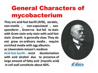 They are acid-fast bacilli (AFB), aerobic,
non-motile , non-capsulated , non
sporeform , Gram+ve but fail to stain
with Gram stain only stain with acid fast
stain .Growth is generally slow. They do
General Characters of
mycobacterium
stain .Growth is generally slow. They do
not grow on ordinary media , require
enriched media with egg albumin.
as Löwenstein-Jensen’s medium
Acid-fast bacilli : resist decolorization
with acid alcohol due to presence of
large amount of fatty acid (mycolic acid)
in cell wall constitute about 60%. R.Koch
 