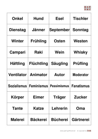   I G G
Onkel Hund Esel Tischler
Dienstag Jänner September Sonntag
Winter Frühling Osten Westen
Campari Raki Wein Whisky
Häftling Flüchtling Säugling Prüfling
Ventilator Animator Autor 
   
Körper Eimer Träger Zucker
Tante Katze Lehrerin Oma
Malerei Bäckerei Bücherei Gärtnerei
 