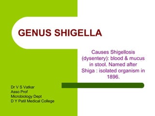 GENUS SHIGELLA
Causes Shigellosis
(dysentery): blood & mucus
in stool. Named after
Shiga : isolated organism in
1896.
Dr V S Vatkar
Asso Prof
Microbiology Dept
D Y Patil Medical College
 