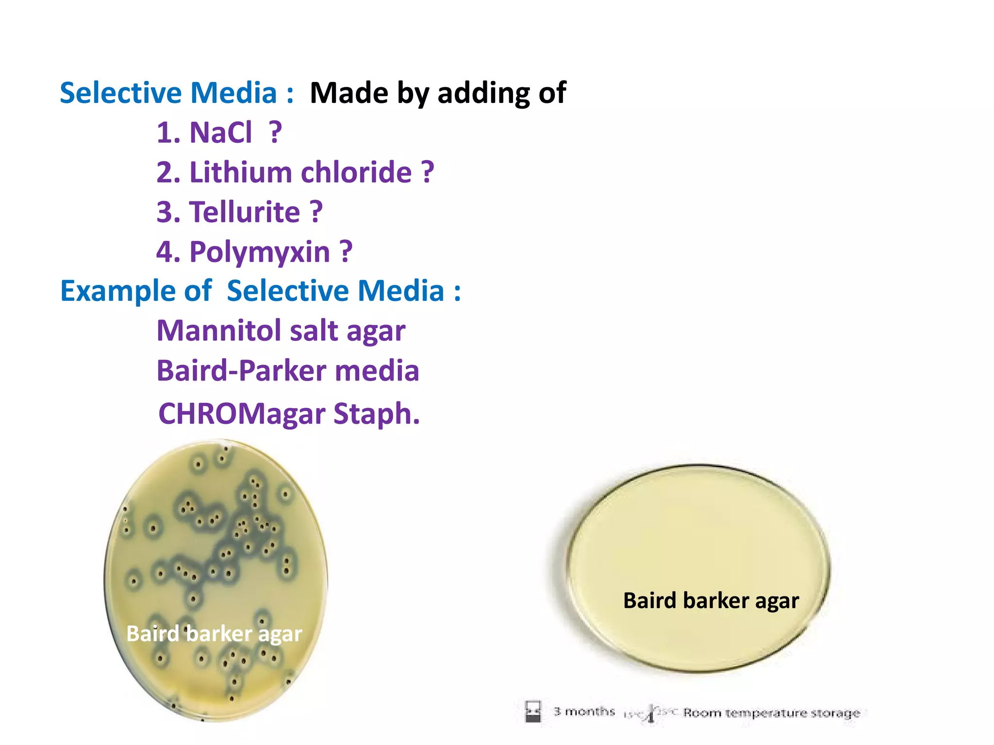 Selective Media : Made by adding of
1. NaCl ?
2. Lithium chloride ?
3. Tellurite ?
4. Polymyxin ?
Example of Selective Media :
Mannitol salt agar
Baird-Parker media
CHROMagar Staph.
Baird-Parker media
Baird barker agar
Baird barker agar
 