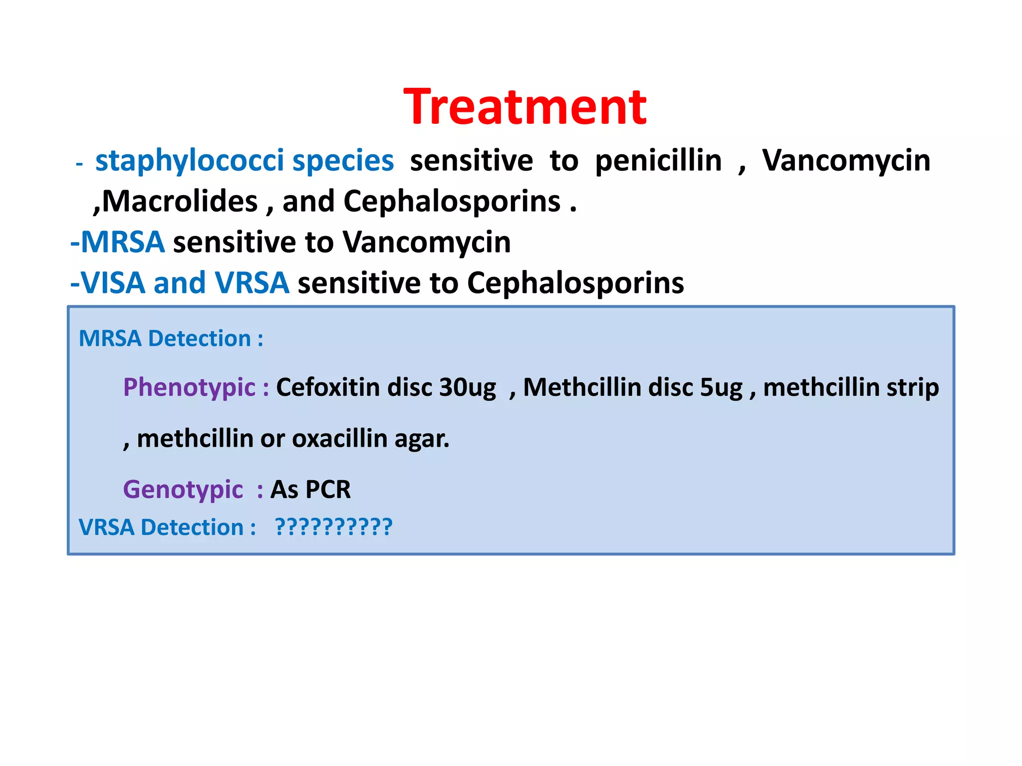 Treatment
- staphylococci species sensitive to penicillin , Vancomycin
,Macrolides , and Cephalosporins .
-MRSA sensitive to Vancomycin
-VISA and VRSA sensitive to Cephalosporins
MRSA Detection :
Phenotypic : Cefoxitin disc 30ug , Methcillin disc 5ug , methcillin stripPhenotypic : Cefoxitin disc 30ug , Methcillin disc 5ug , methcillin strip
, methcillin or oxacillin agar.
Genotypic : As PCR
VRSA Detection : ??????????
 