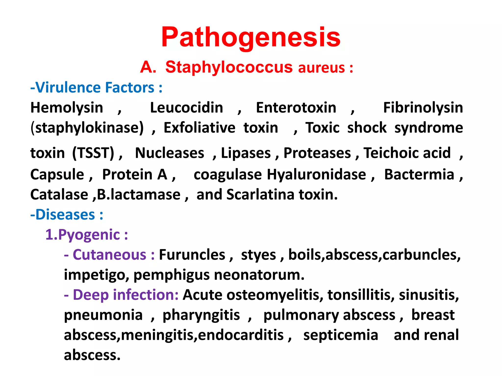Pathogenesis
A. Staphylococcus aureus :
-Virulence Factors :
Hemolysin , Leucocidin , Enterotoxin , Fibrinolysin
(staphylokinase) , Exfoliative toxin , Toxic shock syndrome
toxin (TSST) , Nucleases , Lipases , Proteases , Teichoic acid ,
Capsule , Protein A , coagulase Hyaluronidase , Bactermia ,
Catalase ,B.lactamase , and Scarlatina toxin.Catalase ,B.lactamase , and Scarlatina toxin.
-Diseases :
1.Pyogenic :
- Cutaneous : Furuncles , styes , boils,abscess,carbuncles,
impetigo, pemphigus neonatorum.
- Deep infection: Acute osteomyelitis, tonsillitis, sinusitis,
pneumonia , pharyngitis , pulmonary abscess , breast
abscess,meningitis,endocarditis , septicemia and renal
abscess.
 
