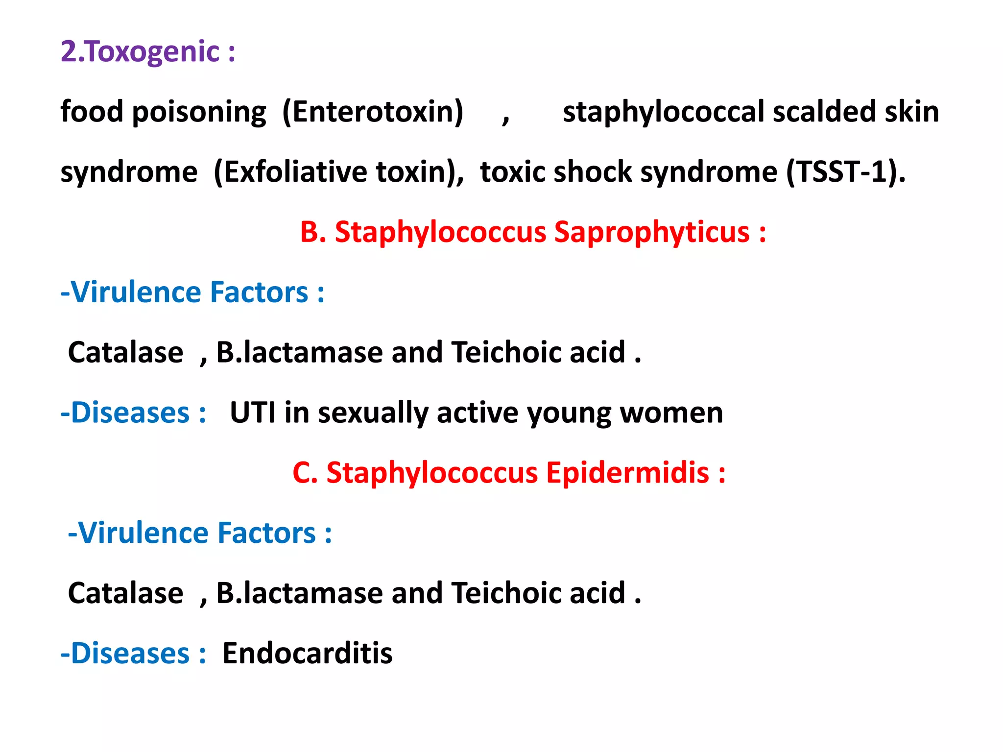 2.Toxogenic :
food poisoning (Enterotoxin) , staphylococcal scalded skin
syndrome (Exfoliative toxin), toxic shock syndrome (TSST-1).
B. Staphylococcus Saprophyticus :
-Virulence Factors :
Catalase , B.lactamase and Teichoic acid .
-Diseases : UTI in sexually active young women
C. Staphylococcus Epidermidis :
-Virulence Factors :
Catalase , B.lactamase and Teichoic acid .
-Diseases : Endocarditis
 