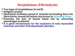 Streptokinase (Fibrinolysin)
Two types of streptokinase (A and B)
Antigenic protein
Fibrinolysin facilitates spread of  infection by breaking down the 
fibrin barrier around the lesions also known as spreading factor
Promotes  the  lysis  of  human  blood  clot  by  converting 
plasminogen to plasmin
It  is  given intravenously  for  the treatment  of early myocardial 
infarction and other thromboembolic disorders
 