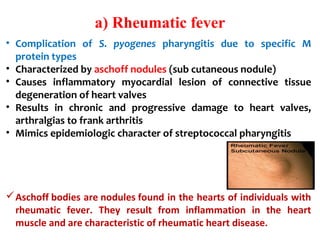 a) Rheumatic fever
• Complication of S. pyogenes pharyngitis due to specific M
protein types
• Characterized by aschoff nodules (sub cutaneous nodule)
• Causes inflammatory myocardial lesion of connective tissue
degeneration of heart valves
• Results in chronic and progressive damage to heart valves,
arthralgias to frank arthritis
• Mimics epidemiologic character of streptococcal pharyngitis
Aschoff bodies are nodules found in the hearts of individuals with
rheumatic fever. They result from inflammation in the heart
muscle and are characteristic of rheumatic heart disease.
 