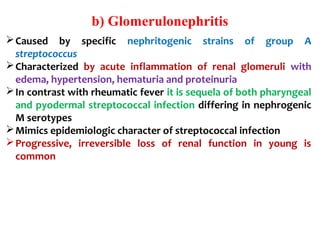 b) Glomerulonephritis
Caused by specific nephritogenic strains of group A
streptococcus
Characterized by acute inflammation of renal glomeruli with
edema, hypertension, hematuria and proteinuria
In contrast with rheumatic fever it is sequela of both pharyngeal
and pyodermal streptococcal infection differing in nephrogenic
M serotypes
Mimics epidemiologic character of streptococcal infection
Progressive, irreversible loss of renal function in young is
common
 