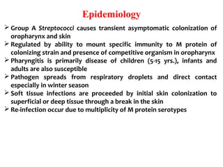 Epidemiology
 Group A Streptococci causes transient asymptomatic colonization of
oropharynx and skin
 Regulated by ability to mount specific immunity to M protein of
colonizing strain and presence of competitive organism in oropharynx
 Pharyngitis is primarily disease of children (5-15 yrs.), infants and
adults are also susceptible
 Pathogen spreads from respiratory droplets and direct contact
especially in winter season
 Soft tissue infections are proceeded by initial skin colonization to
superficial or deep tissue through a break in the skin
 Re-infection occur due to multiplicity of M protein serotypes
 