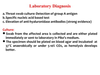 Laboratory Diagnosis
a. Throat swab culture: Detection of group A antigen
b.Specific nucleic acid based test
c. Elevation of anti-hyaluronidase antibodies (strong evidence)
Culture:
Swab from the affected area is collected and are either plated
immediately or sent to laboratory in Pike’s medium.
The specimen should be plated on blood agar and incubated at
37˚C anaerobically or under 5-10% CO2, as hemolysis develops
better.
 