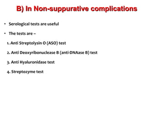 • Serological tests are useful
• The tests are –
1. Anti Streptolysin O (ASO) test
2. Anti Deoxyribonuclease B (anti-DNAase B) test
3. Anti Hyaluronidase test
4. Streptozyme test
B) In Non-suppurative complicationsB) In Non-suppurative complications
 