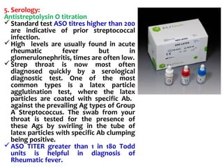 5. Serology:
Antistreptolysin O titration
Standard test ASO titres higher than 200
are indicative of prior streptococcal
infection.
High levels are usually found in acute
rheumatic fever but in
glomerulonephritis, times are often low.
Strep throat is now most often
diagnosed quickly by a serological
diagnostic test. One of the most
common types is a latex particle
agglutination test, where the latex
particles are coated with specific Ab.
against the prevailing Ag types of Group
A Streptococcus. The swab from your
throat is tested for the presence of
these Ags by swirling in the tube of
latex particles with specific Ab clumping
being positive.
ASO TITER greater than 1 in 180 Todd
units is helpful in diagnosis of
Rheumatic fever.
 