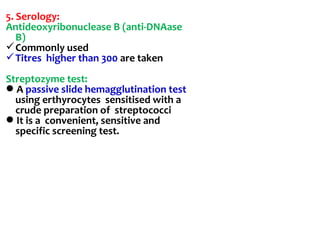 5. Serology:
Antideoxyribonuclease B (anti-DNAase
B)
Commonly used
Titres higher than 300 are taken
Streptozyme test:
A passive slide hemagglutination test
using erthyrocytes sensitised with a
crude preparation of streptococci
It is a convenient, sensitive and
specific screening test.
 