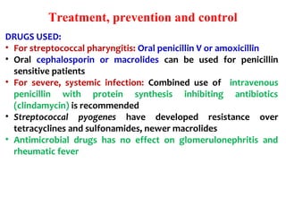 Treatment, prevention and control
DRUGS USED:
• For streptococcal pharyngitis: Oral penicillin V or amoxicillin
• Oral cephalosporin or macrolides can be used for penicillin
sensitive patients
• For severe, systemic infection: Combined use of intravenous
penicillin with protein synthesis inhibiting antibiotics
(clindamycin) is recommended
• Streptococcal pyogenes have developed resistance over
tetracyclines and sulfonamides, newer macrolides
• Antimicrobial drugs has no effect on glomerulonephritis and
rheumatic fever
 