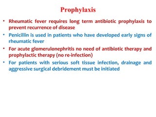 Prophylaxis
• Rheumatic fever requires long term antibiotic prophylaxis to
prevent recurrence of disease
• Penicillin is used in patients who have developed early signs of
rheumatic fever
• For acute glomerulonephritis no need of antibiotic therapy and
prophylactic therapy (no re-infection)
• For patients with serious soft tissue infection, drainage and
aggressive surgical debridement must be initiated
 
