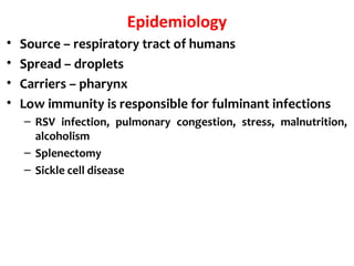 Epidemiology
• Source – respiratory tract of humans
• Spread – droplets
• Carriers – pharynx
• Low immunity is responsible for fulminant infections
– RSV infection, pulmonary congestion, stress, malnutrition,
alcoholism
– Splenectomy
– Sickle cell disease
 