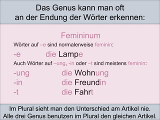 Das Genus kann man oft
an der Endung der Wörter erkennen:
Im Plural sieht man den Unterschied am Artikel nie.
Alle drei Genus benutzen im Plural den gleichen Artikel.
Femininum
Wörter auf –e sind normalerweise feminin:
-e die Lampe
Auch Wörter auf –ung, -in oder –t sind meistens feminin:
-ung die Wohnung
-in die Freundin
-t die Fahrt
 